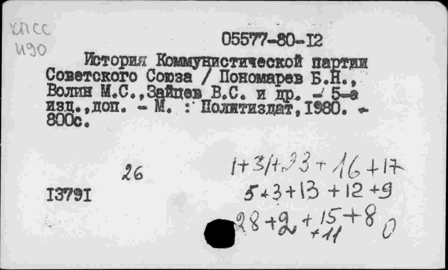 ﻿05577-80-12
История Коммунистической партии Советского Союза / Пономарев Б.Н., Волин М.С.,Зайцев В,С. и др« — 5—а изд.,доп. - М. Политиздат, 1980. *■ 800с.
13791
Ц-3/ЧЛ-г //£ + Н~ З'*3 + 13 +12 +5
